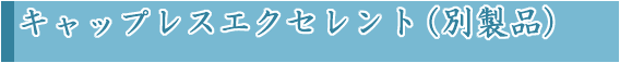 キャップレスエクセレント（別製品）